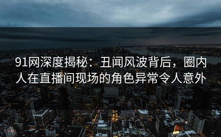 91网深度揭秘：丑闻风波背后，圈内人在直播间现场的角色异常令人意外