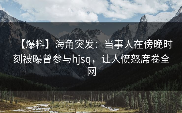 【爆料】海角突发：当事人在傍晚时刻被曝曾参与hjsq，让人愤怒席卷全网