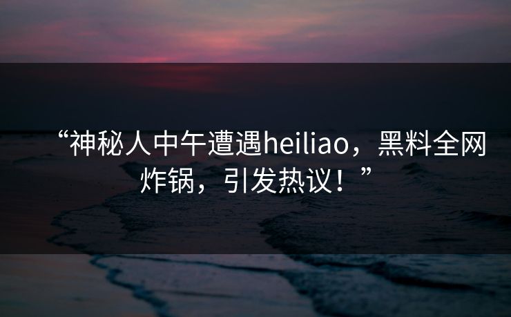 “神秘人中午遭遇heiliao，黑料全网炸锅，引发热议！”