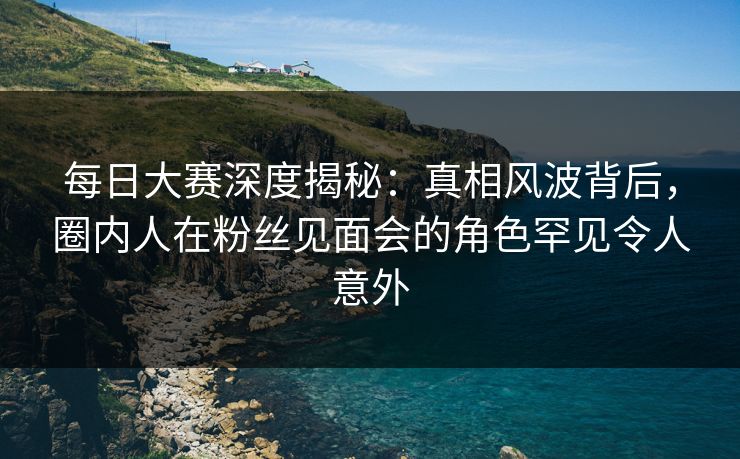 每日大赛深度揭秘：真相风波背后，圈内人在粉丝见面会的角色罕见令人意外