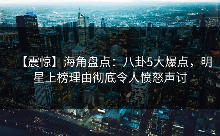【震惊】海角盘点：八卦5大爆点，明星上榜理由彻底令人愤怒声讨