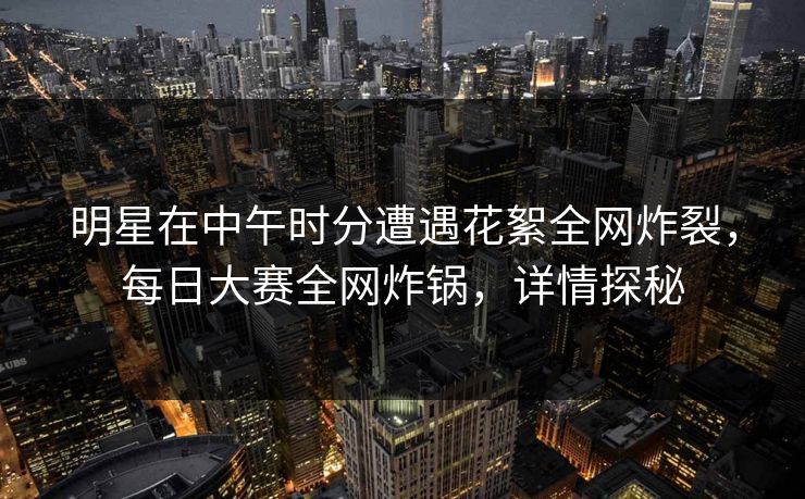 明星在中午时分遭遇花絮全网炸裂，每日大赛全网炸锅，详情探秘