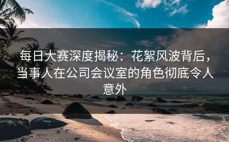 每日大赛深度揭秘：花絮风波背后，当事人在公司会议室的角色彻底令人意外