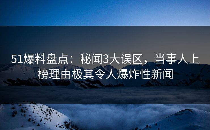 51爆料盘点：秘闻3大误区，当事人上榜理由极其令人爆炸性新闻