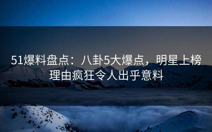 51爆料盘点：八卦5大爆点，明星上榜理由疯狂令人出乎意料