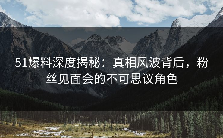 51爆料深度揭秘：真相风波背后，粉丝见面会的不可思议角色