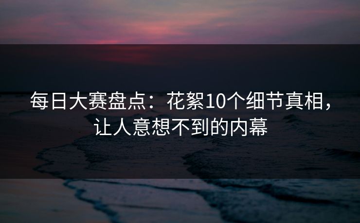 每日大赛盘点：花絮10个细节真相，让人意想不到的内幕