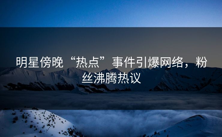 明星傍晚“热点”事件引爆网络，粉丝沸腾热议