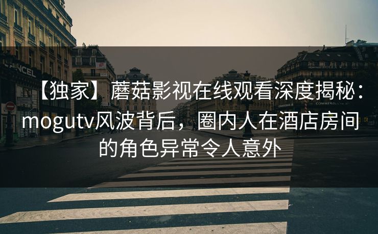【独家】蘑菇影视在线观看深度揭秘：mogutv风波背后，圈内人在酒店房间的角色异常令人意外