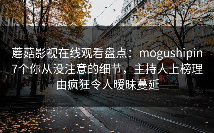 蘑菇影视在线观看盘点：mogushipin7个你从没注意的细节，主持人上榜理由疯狂令人暧昧蔓延