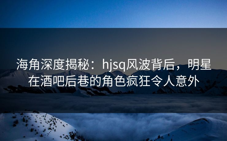 海角深度揭秘：hjsq风波背后，明星在酒吧后巷的角色疯狂令人意外