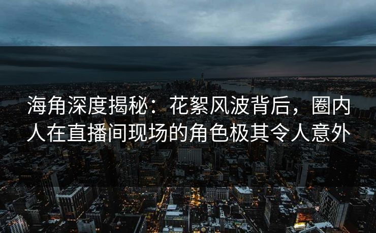 海角深度揭秘：花絮风波背后，圈内人在直播间现场的角色极其令人意外
