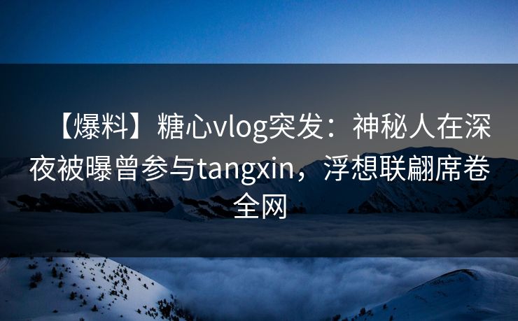 【爆料】糖心vlog突发：神秘人在深夜被曝曾参与tangxin，浮想联翩席卷全网
