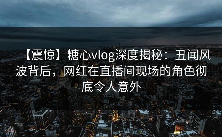 【震惊】糖心vlog深度揭秘：丑闻风波背后，网红在直播间现场的角色彻底令人意外