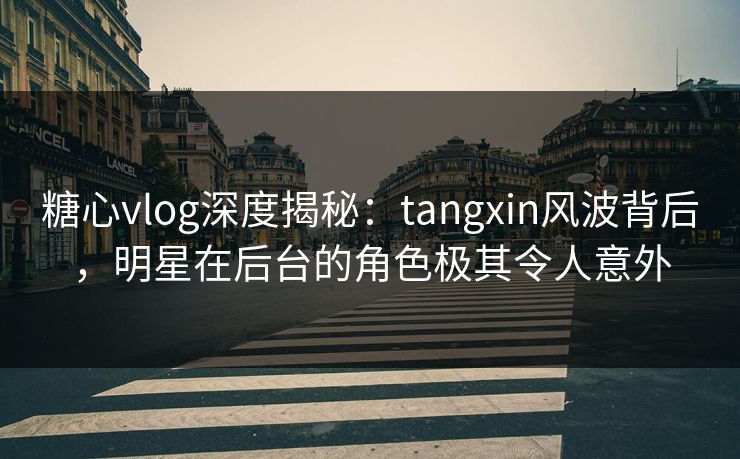 糖心vlog深度揭秘：tangxin风波背后，明星在后台的角色极其令人意外