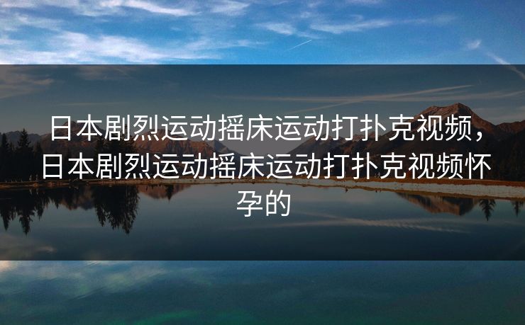 日本剧烈运动摇床运动打扑克视频，日本剧烈运动摇床运动打扑克视频怀孕的