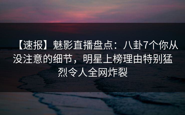 【速报】魅影直播盘点：八卦7个你从没注意的细节，明星上榜理由特别猛烈令人全网炸裂