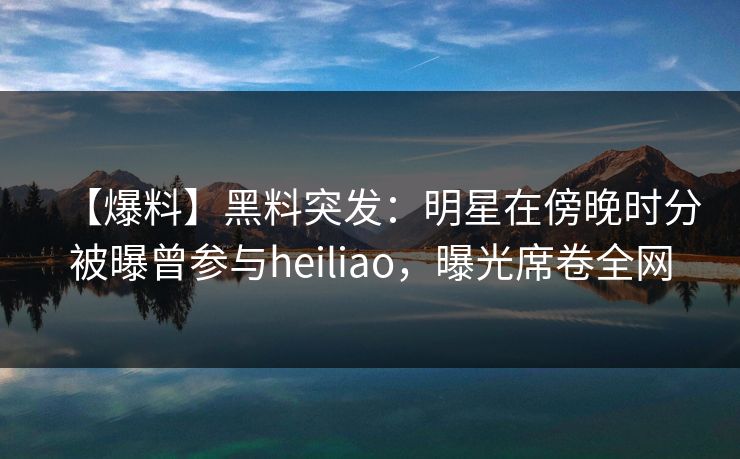 【爆料】黑料突发:明星在傍晚时分被曝曾参与heiliao,曝光席卷全网