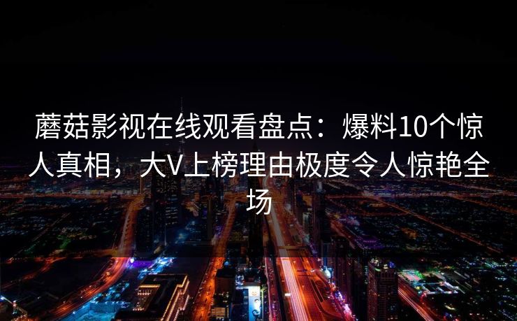 蘑菇影视在线观看盘点:爆料10个惊人真相,大V上榜理由极度令人惊艳全场 蘑菇影视在线观看盘点:爆料10个惊人真相,大V上榜理由极度令人惊艳全场