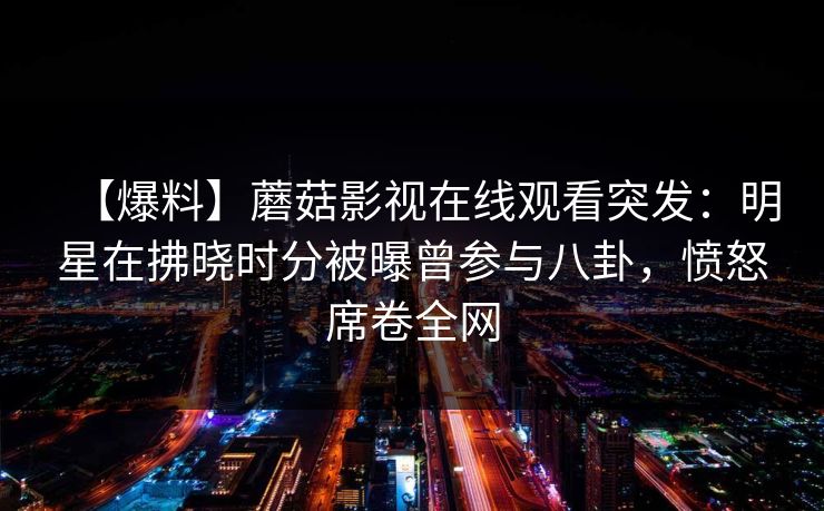 【爆料】蘑菇影视在线观看突发:明星在拂晓时分被曝曾参与八卦,愤怒席卷全网