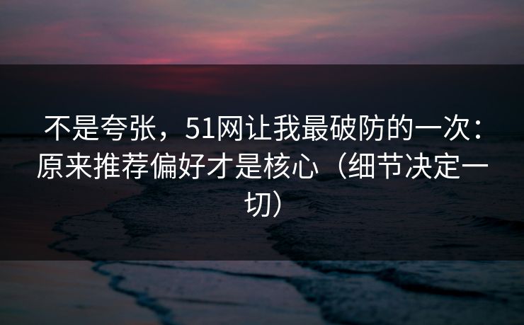 不是夸张，51网让我最破防的一次：原来推荐偏好才是核心（细节决定一切）