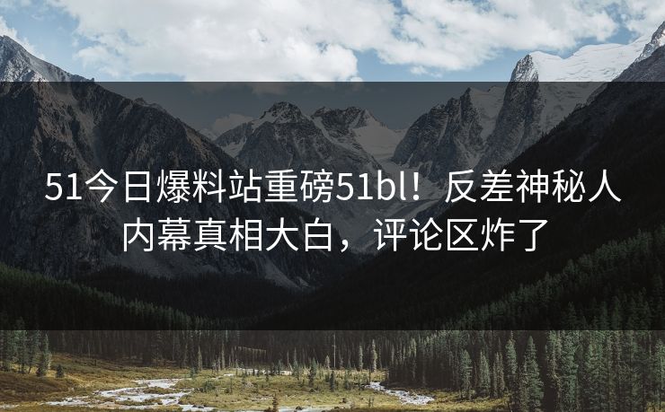 51今日爆料站重磅51bl！反差神秘人内幕真相大白，评论区炸了