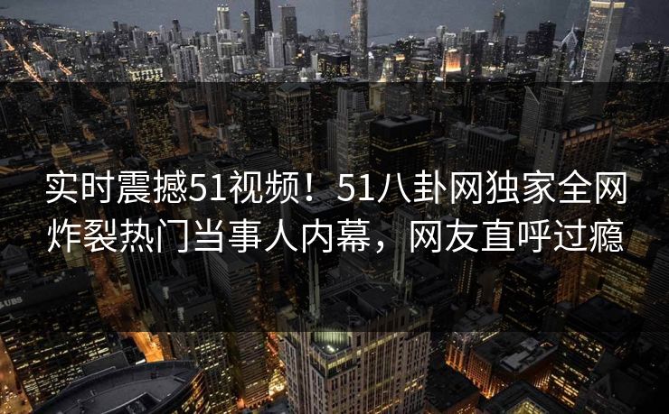 实时震撼51视频！51八卦网独家全网炸裂热门当事人内幕，网友直呼过瘾