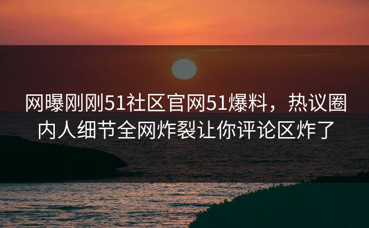 网曝刚刚51社区官网51爆料，热议圈内人细节全网炸裂让你评论区炸了