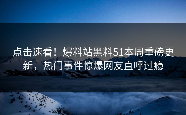 点击速看！爆料站黑料51本周重磅更新，热门事件惊爆网友直呼过瘾