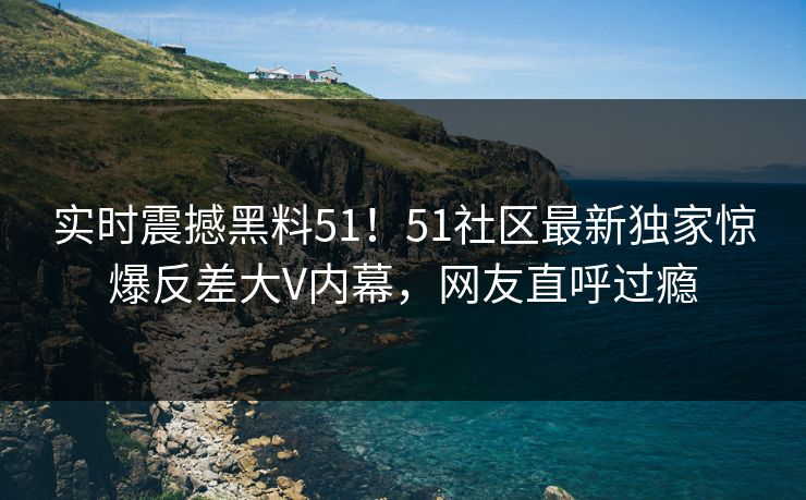 实时震撼黑料51！51社区最新独家惊爆反差大V内幕，网友直呼过瘾