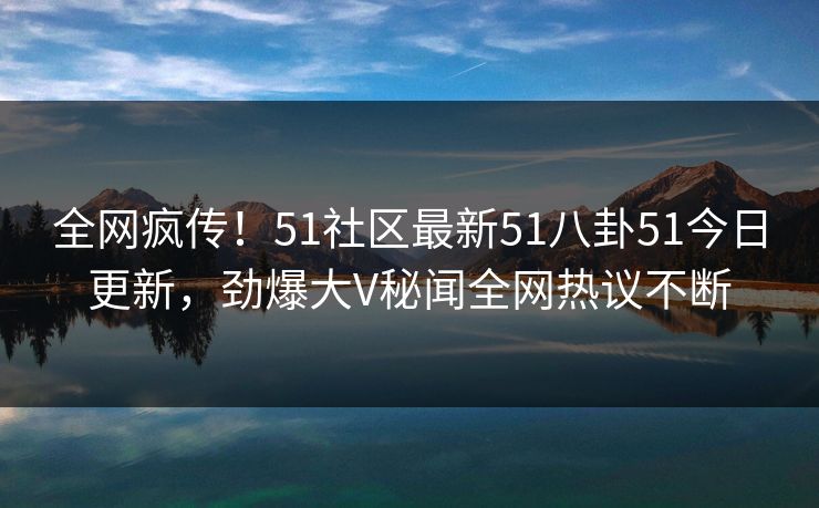 全网疯传！51社区最新51八卦51今日更新，劲爆大V秘闻全网热议不断