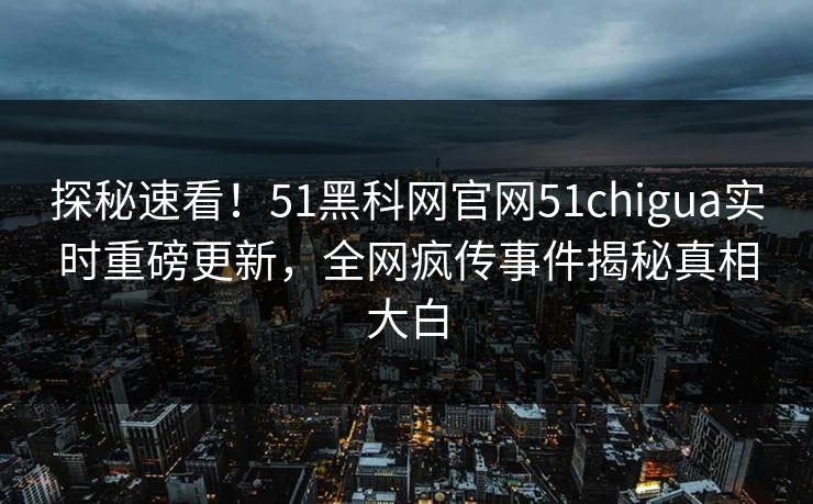 探秘速看！51黑科网官网51chigua实时重磅更新，全网疯传事件揭秘真相大白