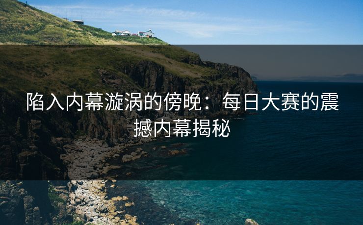 陷入内幕漩涡的傍晚：每日大赛的震撼内幕揭秘