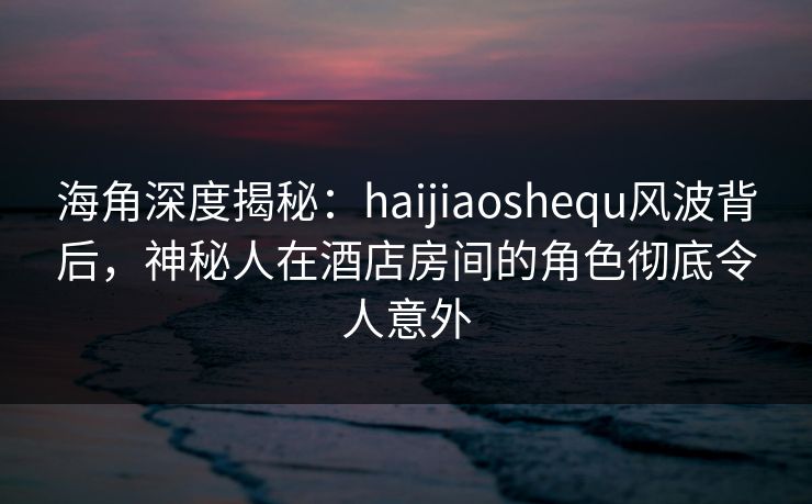 海角深度揭秘：haijiaoshequ风波背后，神秘人在酒店房间的角色彻底令人意外