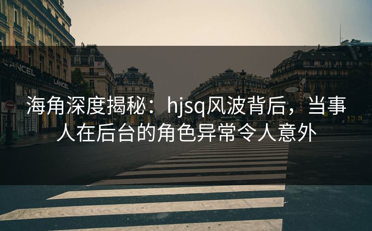 海角深度揭秘：hjsq风波背后，当事人在后台的角色异常令人意外