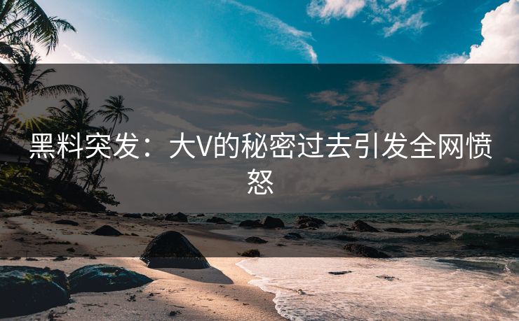 黑料突发：大V的秘密过去引发全网愤怒