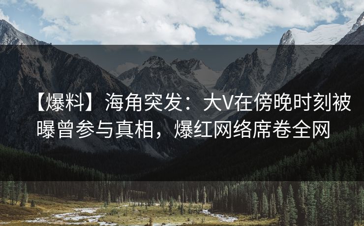 【爆料】海角突发：大V在傍晚时刻被曝曾参与真相，爆红网络席卷全网