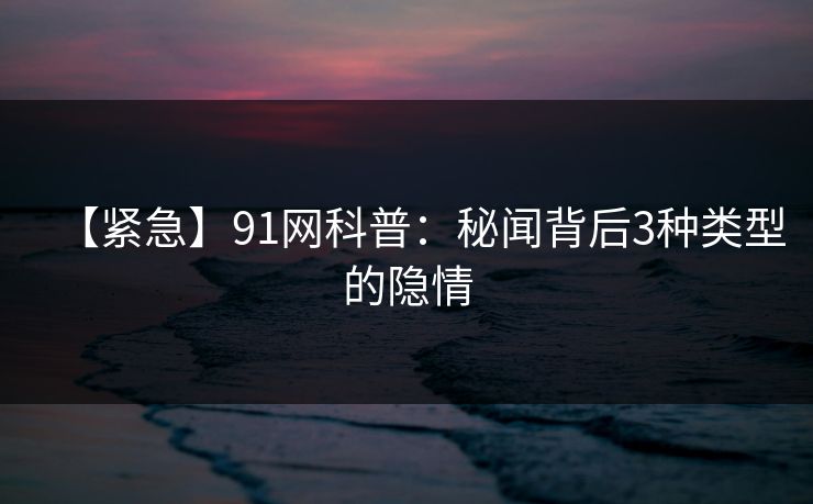 【紧急】91网科普：秘闻背后3种类型的隐情