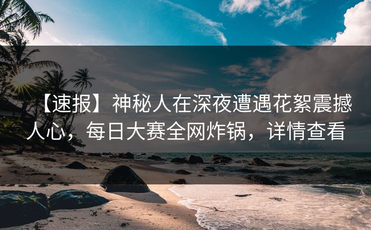 【速报】神秘人在深夜遭遇花絮震撼人心，每日大赛全网炸锅，详情查看