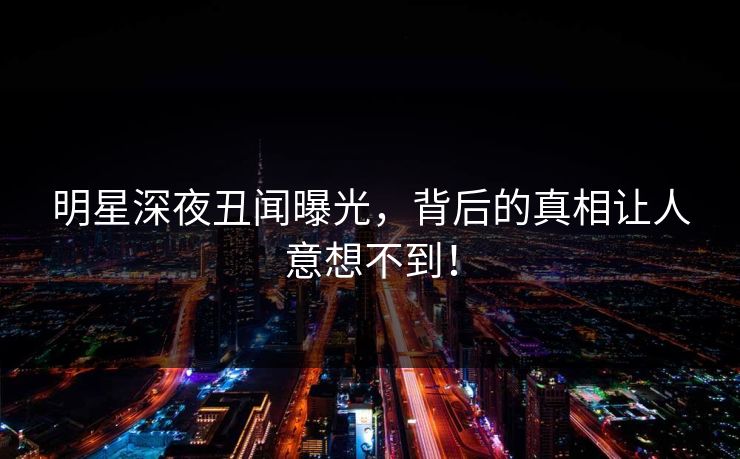 明星深夜丑闻曝光，背后的真相让人意想不到！