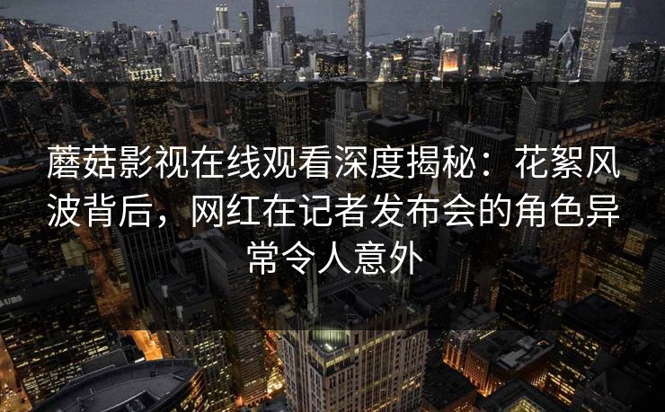 蘑菇影视在线观看深度揭秘：花絮风波背后，网红在记者发布会的角色异常令人意外