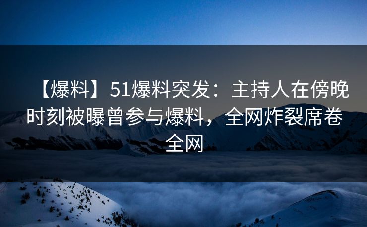 【爆料】51爆料突发：主持人在傍晚时刻被曝曾参与爆料，全网炸裂席卷全网