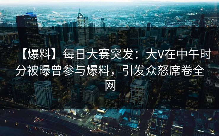 【爆料】每日大赛突发：大V在中午时分被曝曾参与爆料，引发众怒席卷全网