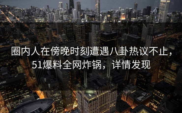 圈内人在傍晚时刻遭遇八卦热议不止，51爆料全网炸锅，详情发现