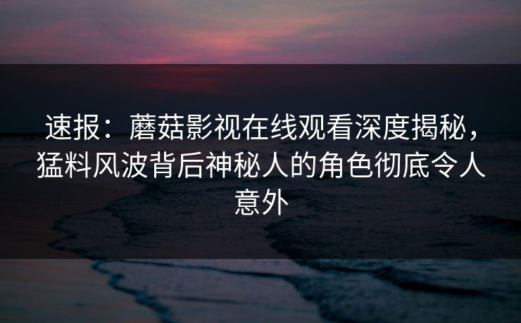 速报：蘑菇影视在线观看深度揭秘，猛料风波背后神秘人的角色彻底令人意外