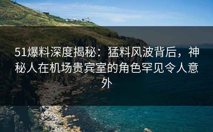 51爆料深度揭秘：猛料风波背后，神秘人在机场贵宾室的角色罕见令人意外