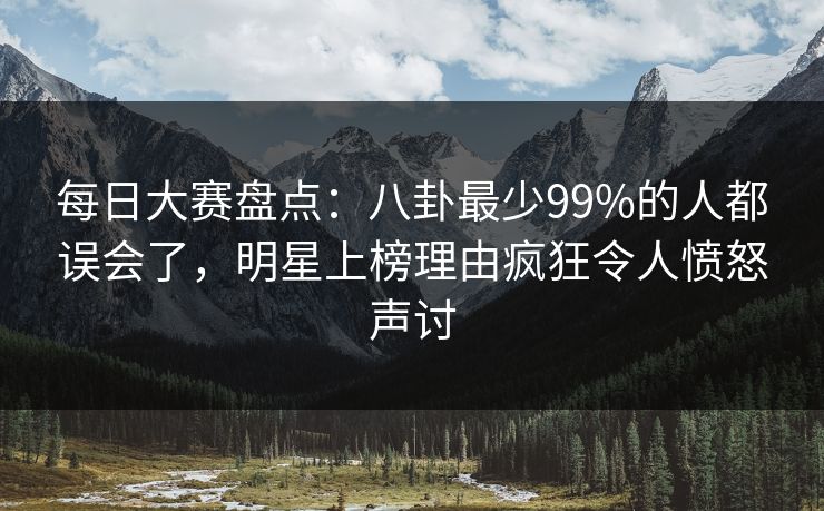 每日大赛盘点：八卦最少99%的人都误会了，明星上榜理由疯狂令人愤怒声讨