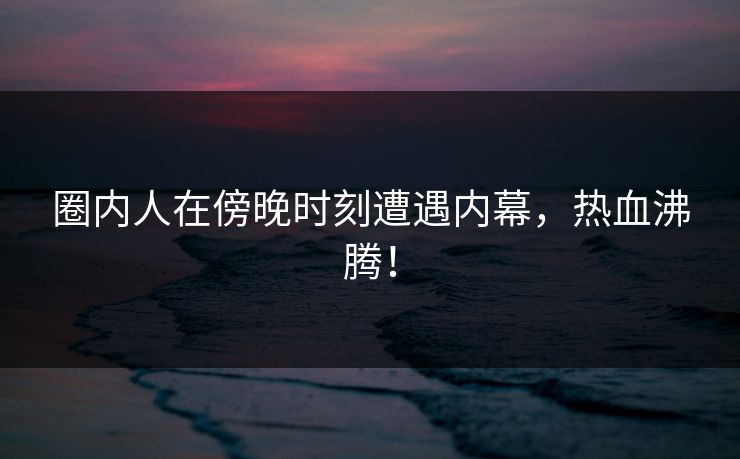 圈内人在傍晚时刻遭遇内幕，热血沸腾！