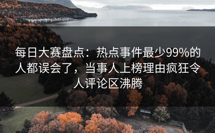 每日大赛盘点：热点事件最少99%的人都误会了，当事人上榜理由疯狂令人评论区沸腾