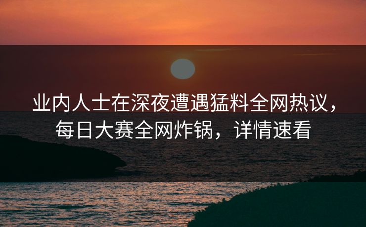 业内人士在深夜遭遇猛料全网热议，每日大赛全网炸锅，详情速看